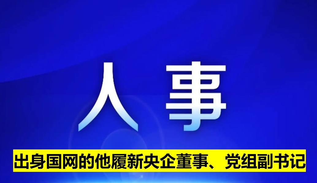 出身國網(wǎng)的他履新央企董事、黨組副書記